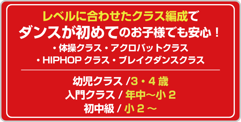 レベルに合わせたクラス編成でダンスが初めてのお子様でも安心!・体操クラス・アクロバットクラス・HIPHOPクラス・ブレイクダンスクラス 幼児クラス/3・4歳 入門クラス/年中~小2 初中級/小2~